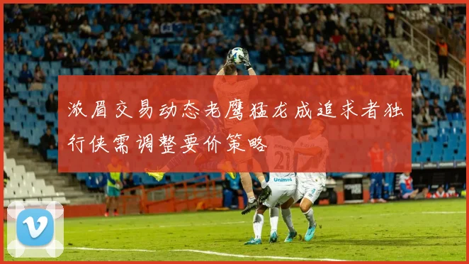 浓眉交易动态老鹰猛龙成追求者独行侠需调整要价策略