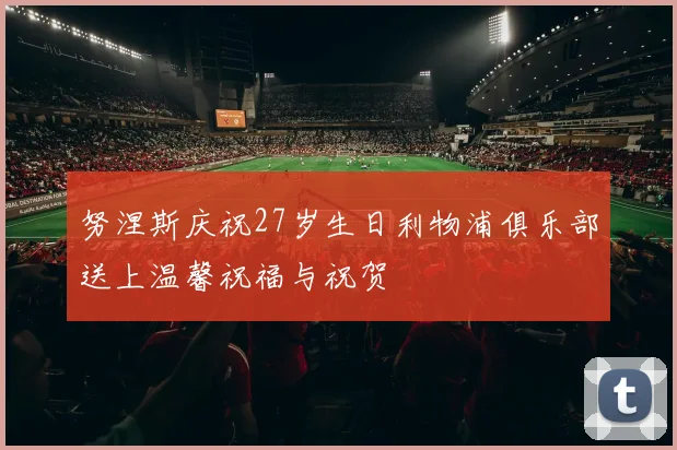 努涅斯庆祝27岁生日利物浦俱乐部送上温馨祝福与祝贺