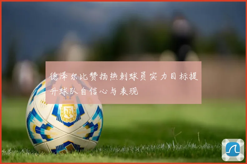 德泽尔比赞扬热刺球员实力目标提升球队自信心与表现