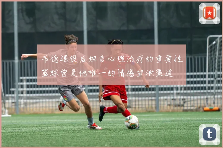 韦德退役后坦言心理治疗的重要性篮球曾是他唯一的情感宣泄渠道