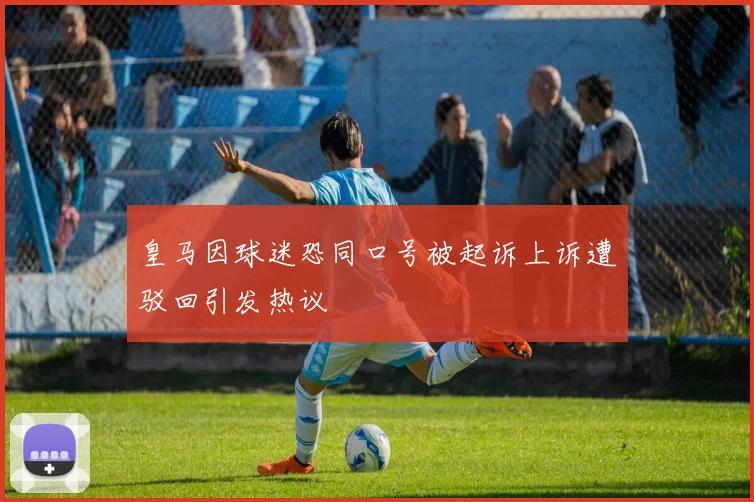 皇马因球迷恐同口号被起诉上诉遭驳回引发热议