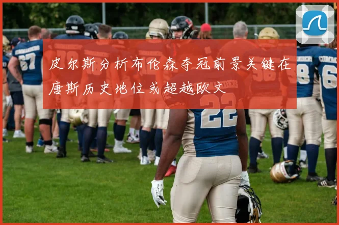 皮尔斯分析布伦森夺冠前景关键在唐斯历史地位或超越欧文