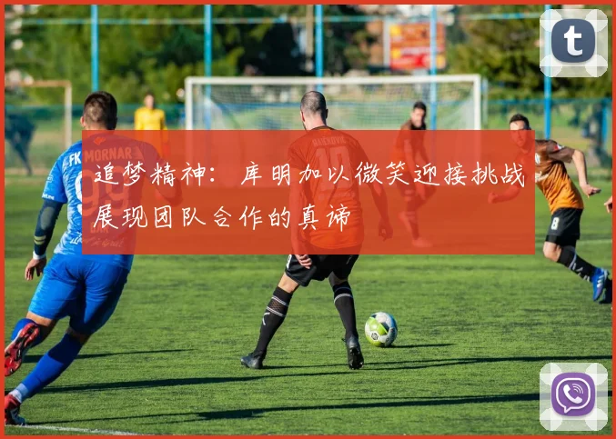 追梦精神：库明加以微笑迎接挑战展现团队合作的真谛