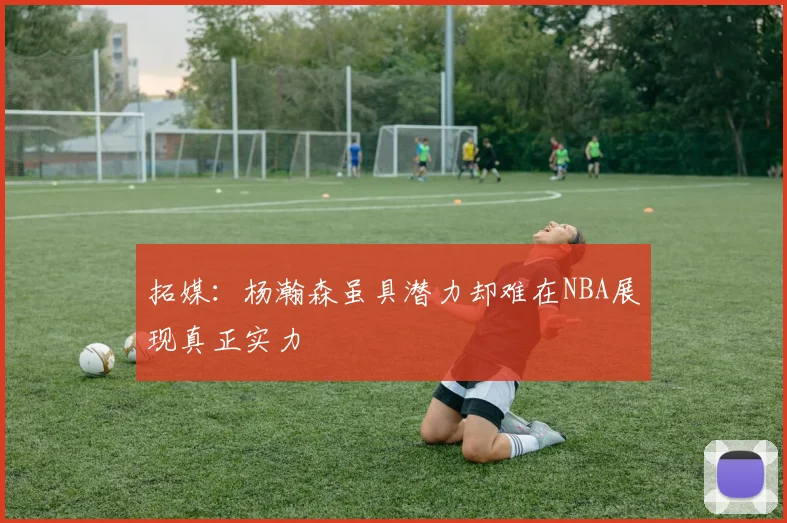 拓媒：杨瀚森虽具潜力却难在NBA展现真正实力