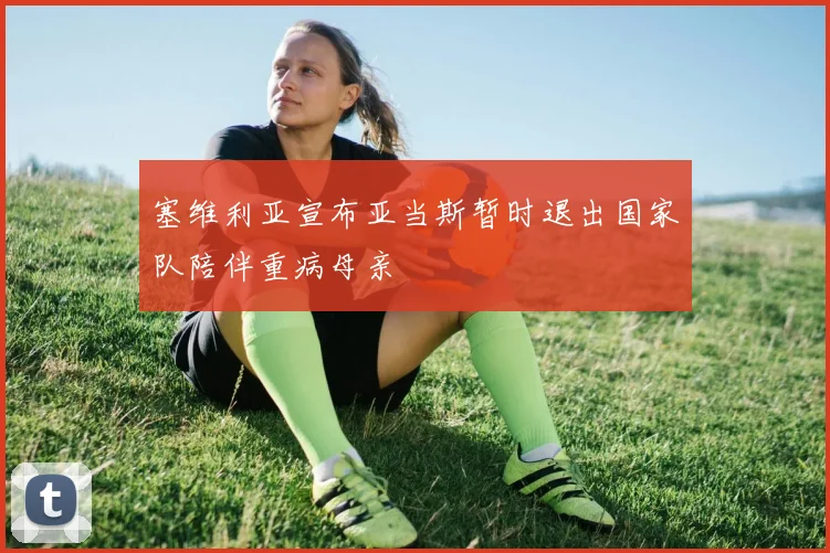 塞维利亚宣布亚当斯暂时退出国家队陪伴重病母亲
