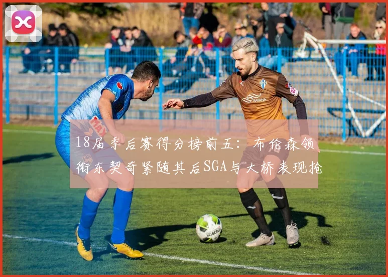 18届季后赛得分榜前五：布伦森领衔东契奇紧随其后SGA与大桥表现抢眼