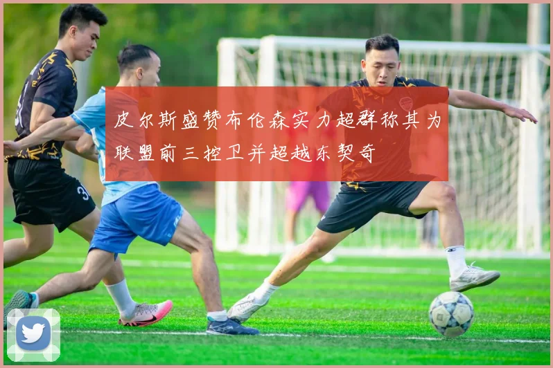 皮尔斯盛赞布伦森实力超群称其为联盟前三控卫并超越东契奇