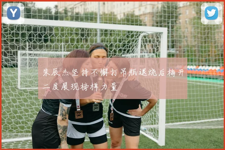 朱辰杰坚持不懈打吊瓶退烧后梅开二度展现榜样力量