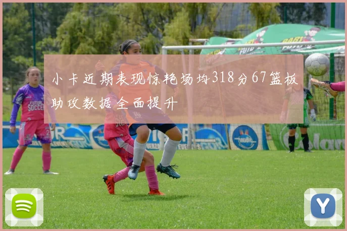 小卡近期表现惊艳场均318分67篮板助攻数据全面提升