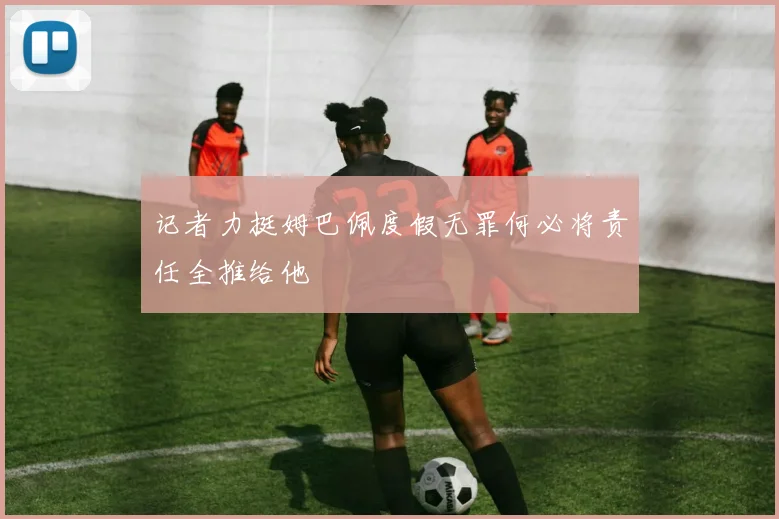记者力挺姆巴佩度假无罪何必将责任全推给他