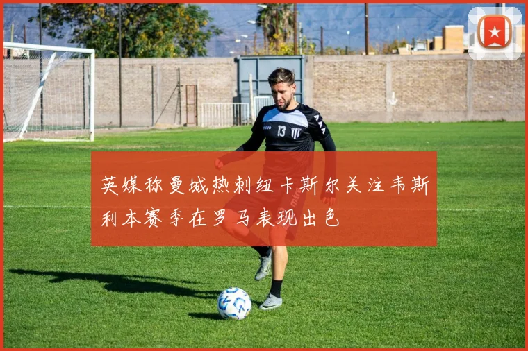 英媒称曼城热刺纽卡斯尔关注韦斯利本赛季在罗马表现出色