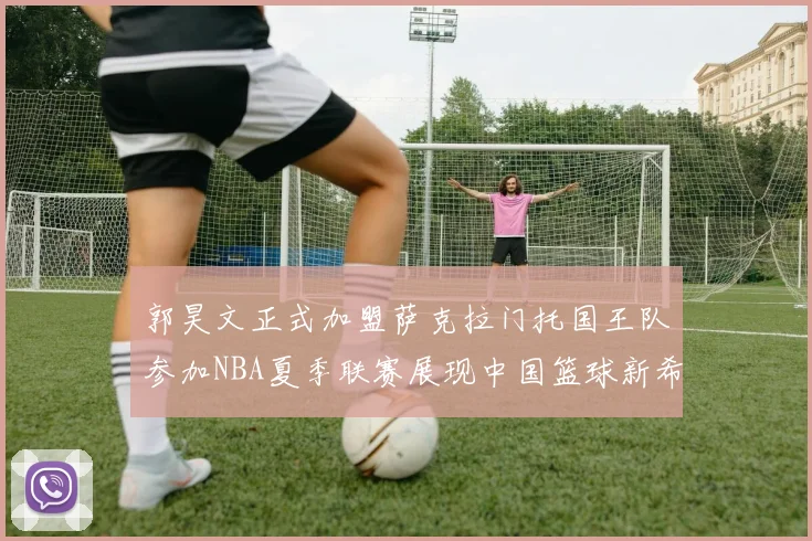 郭昊文正式加盟萨克拉门托国王队参加NBA夏季联赛展现中国篮球新希望