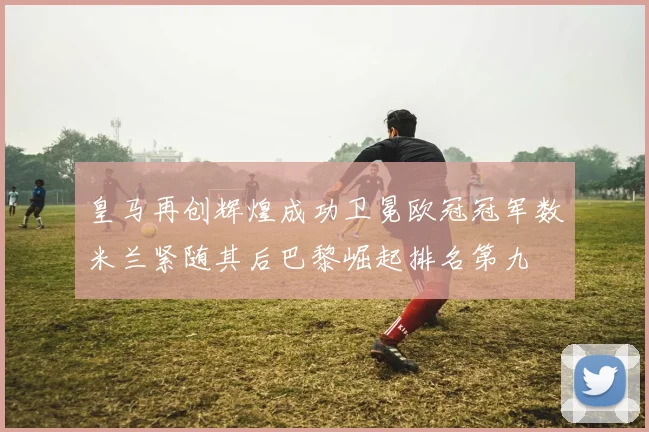 皇马再创辉煌成功卫冕欧冠冠军数米兰紧随其后巴黎崛起排名第九