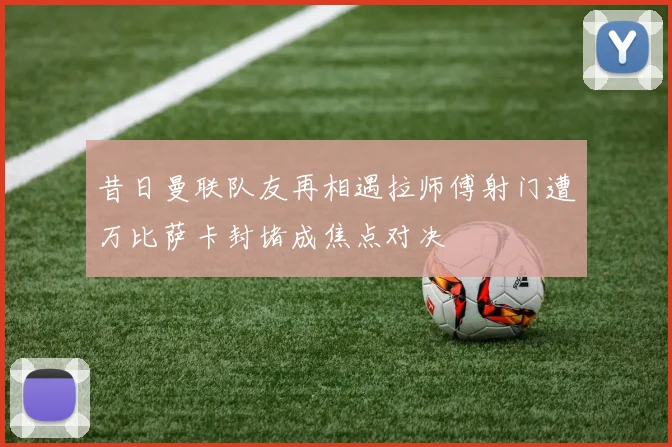 昔日曼联队友再相遇拉师傅射门遭万比萨卡封堵成焦点对决