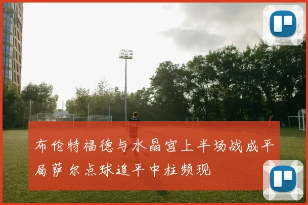 布伦特福德与水晶宫上半场战成平局萨尔点球追平中柱频现