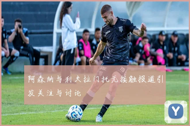 阿森纳与利夫拉门托无接触报道引发关注与讨论