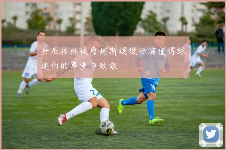 丹尼格林谈詹姆斯退役巡演值得球迷们的尊重与致敬