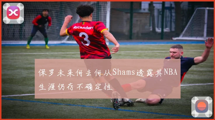 保罗未来何去何从Shams透露其NBA生涯仍存不确定性