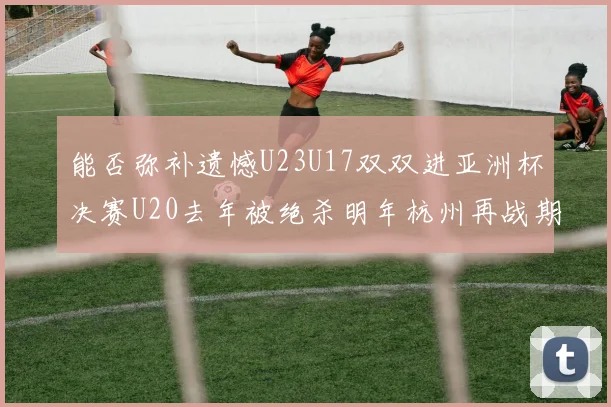 能否弥补遗憾U23U17双双进亚洲杯决赛U20去年被绝杀明年杭州再战期待辉煌