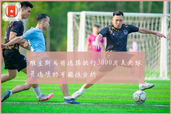 维金斯或将选择执行3000万美元球员选项的可能性分析