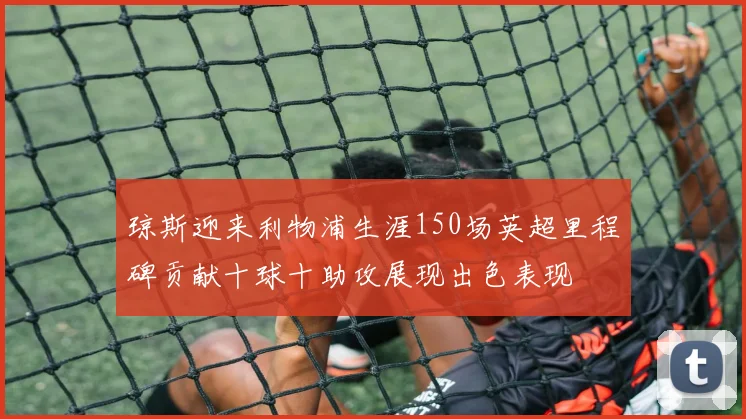 琼斯迎来利物浦生涯150场英超里程碑贡献十球十助攻展现出色表现