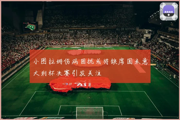 小图拉姆伤病困扰或将缺席国米意大利杯决赛引发关注